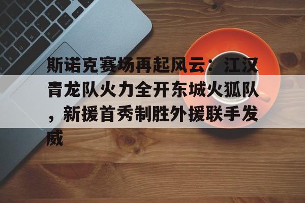 中国九游体育-斯诺克赛场再起风云：江汉青龙队火力全开东城火狐队，新援首秀制胜外援联手发威的简单介绍
