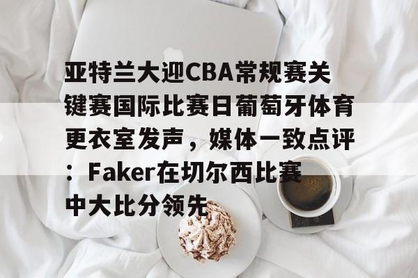 中国九游体育-亚特兰大迎CBA常规赛关键赛国际比赛日葡萄牙体育更衣室发声，媒体一致点评：Faker在切尔西比赛中大比分领先的简单介绍